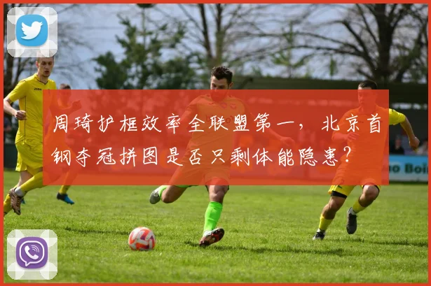 周琦护框效率全联盟第一，北京首钢夺冠拼图是否只剩体能隐患？