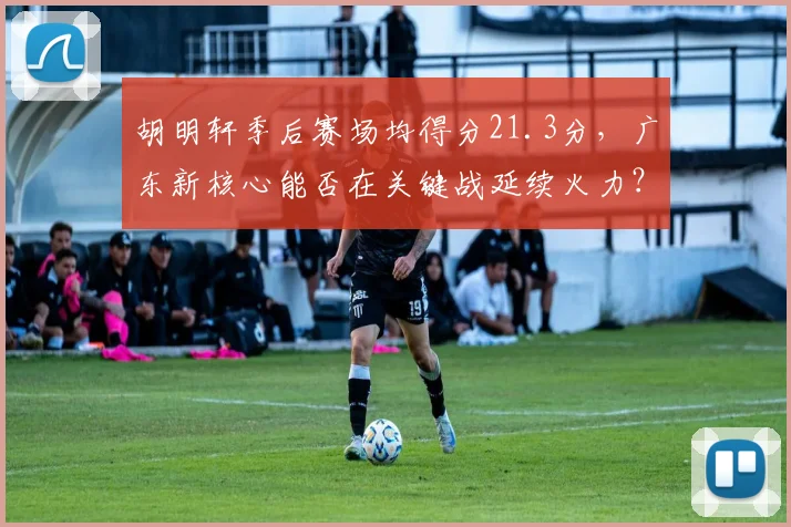 胡明轩季后赛场均得分21.3分，广东新核心能否在关键战延续火力？