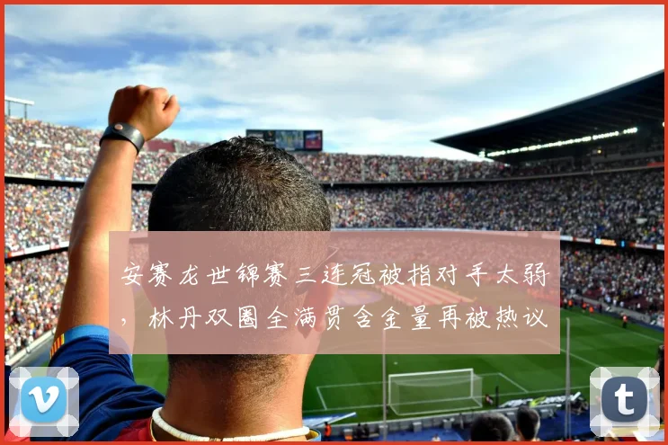 安赛龙世锦赛三连冠被指对手太弱，林丹双圈全满贯含金量再被热议